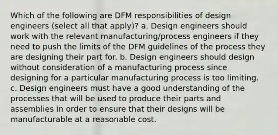 Which of the following are DFM responsibilities of design engineers (select all that apply)? a. Design engineers should work with the relevant manufacturing/process engineers if they need to push the limits of the DFM guidelines of the process they are designing their part for. b. Design engineers should design without consideration of a manufacturing process since designing for a particular manufacturing process is too limiting. c. Design engineers must have a good understanding of the processes that will be used to produce their parts and assemblies in order to ensure that their designs will be manufacturable at a reasonable cost.