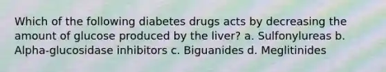 Which of the following diabetes drugs acts by decreasing the amount of glucose produced by the liver? a. Sulfonylureas b. Alpha-glucosidase inhibitors c. Biguanides d. Meglitinides