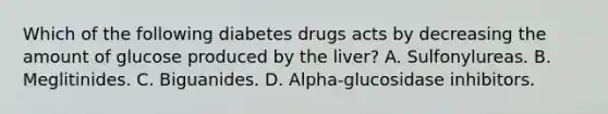 Which of the following diabetes drugs acts by decreasing the amount of glucose produced by the liver? A. Sulfonylureas. B. Meglitinides. C. Biguanides. D. Alpha-glucosidase inhibitors.