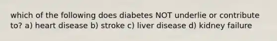 which of the following does diabetes NOT underlie or contribute to? a) heart disease b) stroke c) liver disease d) kidney failure