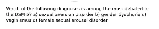 Which of the following diagnoses is among the most debated in the DSM-5? a) sexual aversion disorder b) gender dysphoria c) vaginismus d) female sexual arousal disorder