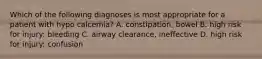 Which of the following diagnoses is most appropriate for a patient with hypo calcemia? A. constipation, bowel B. high risk for injury: bleeding C. airway clearance, ineffective D. high risk for injury: confusion