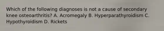 Which of the following diagnoses is not a cause of secondary knee osteoarthritis? A. Acromegaly B. Hyperparathyroidism C. Hypothyroidism D. Rickets