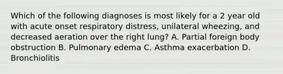 Which of the following diagnoses is most likely for a 2 year old with acute onset respiratory distress, unilateral wheezing, and decreased aeration over the right lung? A. Partial foreign body obstruction B. Pulmonary edema C. Asthma exacerbation D. Bronchiolitis