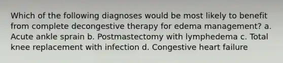 Which of the following diagnoses would be most likely to benefit from complete decongestive therapy for edema management? a. Acute ankle sprain b. Postmastectomy with lymphedema c. Total knee replacement with infection d. Congestive heart failure