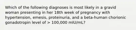 Which of the following diagnoses is most likely in a gravid woman presenting in her 18th week of pregnancy with hypertension, emesis, proteinuria, and a beta-human chorionic gonadotropin level of > 100,000 mIU/mL?