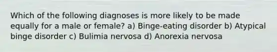 Which of the following diagnoses is more likely to be made equally for a male or female? a) Binge-eating disorder b) Atypical binge disorder c) Bulimia nervosa d) Anorexia nervosa