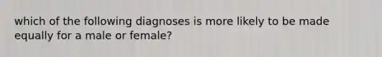 which of the following diagnoses is more likely to be made equally for a male or female?