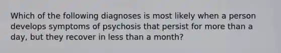 Which of the following diagnoses is most likely when a person develops symptoms of psychosis that persist for more than a day, but they recover in less than a month?