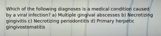 Which of the following diagnoses is a medical condition caused by a viral infection? a) Multiple gingival abscesses b) Necrotizing gingivitis c) Necrotizing periodontitis d) Primary herpetic gingivostomatitis