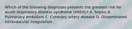 Which of the following diagnoses presents the greatest risk for acute respiratory distress syndrome (ARDS)? A. Sepsis B. Pulmonary embolism C. Coronary artery disease D. Disseminated intravascular coagulation