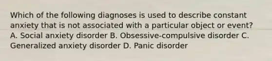 Which of the following diagnoses is used to describe constant anxiety that is not associated with a particular object or event? A. Social anxiety disorder B. Obsessive-compulsive disorder C. Generalized anxiety disorder D. Panic disorder