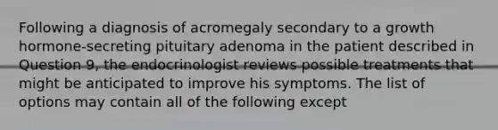 Following a diagnosis of acromegaly secondary to a growth hormone-secreting pituitary adenoma in the patient described in Question 9, the endocrinologist reviews possible treatments that might be anticipated to improve his symptoms. The list of options may contain all of the following except