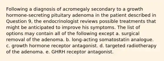 Following a diagnosis of acromegaly secondary to a growth hormone-secreting pituitary adenoma in the patient described in Question 9, the endocrinologist reviews possible treatments that might be anticipated to improve his symptoms. The list of options may contain all of the following except a. surgical removal of the adenoma. b. long-acting somatostatin analogue. c. growth hormone receptor antagonist. d. targeted radiotherapy of the adenoma. e. GHRH receptor antagonist.