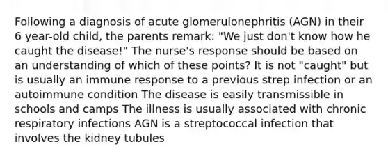 Following a diagnosis of acute glomerulonephritis (AGN) in their 6 year-old child, the parents remark: "We just don't know how he caught the disease!" The nurse's response should be based on an understanding of which of these points? It is not "caught" but is usually an immune response to a previous strep infection or an autoimmune condition The disease is easily transmissible in schools and camps The illness is usually associated with chronic respiratory infections AGN is a streptococcal infection that involves the kidney tubules