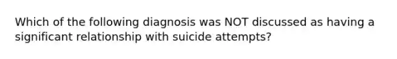 Which of the following diagnosis was NOT discussed as having a significant relationship with suicide attempts?