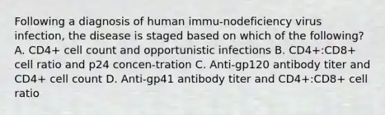 Following a diagnosis of human immu-nodeficiency virus infection, the disease is staged based on which of the following? A. CD4+ cell count and opportunistic infections B. CD4+:CD8+ cell ratio and p24 concen-tration C. Anti-gp120 antibody titer and CD4+ cell count D. Anti-gp41 antibody titer and CD4+:CD8+ cell ratio