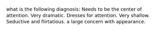 what is the following diagnosis: Needs to be the center of attention. Very dramatic. Dresses for attention. Very shallow. Seductive and flirtatious. a large concern with appearance.