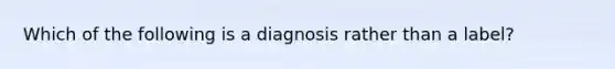 Which of the following is a diagnosis rather than a label?