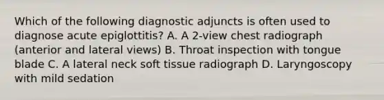 Which of the following diagnostic adjuncts is often used to diagnose acute epiglottitis? A. A 2-view chest radiograph (anterior and lateral views) B. Throat inspection with tongue blade C. A lateral neck soft tissue radiograph D. Laryngoscopy with mild sedation