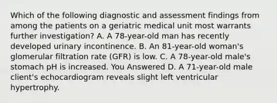 Which of the following diagnostic and assessment findings from among the patients on a geriatric medical unit most warrants further investigation? A. A 78-year-old man has recently developed urinary incontinence. B. An 81-year-old woman's glomerular filtration rate (GFR) is low. C. A 78-year-old male's stomach pH is increased. You Answered D. A 71-year-old male client's echocardiogram reveals slight left ventricular hypertrophy.