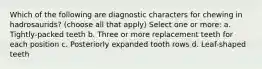 Which of the following are diagnostic characters for chewing in hadrosaurids? (choose all that apply) Select one or more: a. Tightly-packed teeth b. Three or more replacement teeth for each position c. Posteriorly expanded tooth rows d. Leaf-shaped teeth