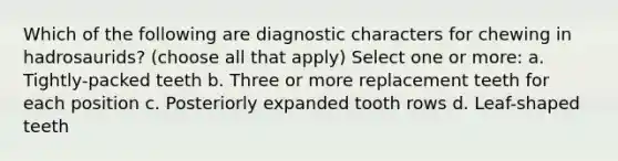 Which of the following are diagnostic characters for chewing in hadrosaurids? (choose all that apply) Select one or more: a. Tightly-packed teeth b. Three or more replacement teeth for each position c. Posteriorly expanded tooth rows d. Leaf-shaped teeth