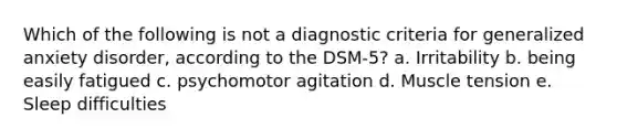 Which of the following is not a diagnostic criteria for generalized anxiety disorder, according to the DSM-5? a. Irritability b. being easily fatigued c. psychomotor agitation d. Muscle tension e. Sleep difficulties