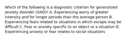 Which of the following is a diagnostic criterion for generalized anxiety disorder (GAD)? A. Experiencing worry of greater intensity and for longer periods than the average person B. Experiencing fears related to situations in which escape may be difficult C. Fear or anxiety specific to an object or a situation D. Experiencing anxiety or fear relates to social situations