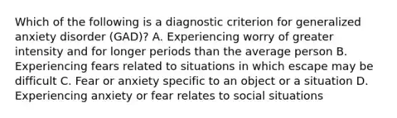 Which of the following is a diagnostic criterion for generalized anxiety disorder (GAD)? A. Experiencing worry of greater intensity and for longer periods than the average person B. Experiencing fears related to situations in which escape may be difficult C. Fear or anxiety specific to an object or a situation D. Experiencing anxiety or fear relates to social situations