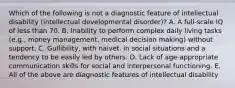 Which of the following is not a diagnostic feature of intellectual disability (intellectual developmental disorder)? A. A full-scale IQ of less than 70. B. Inability to perform complex daily living tasks (e.g., money management, medical decision making) without support. C. Gullibility, with naivet. in social situations and a tendency to be easily led by others. D. Lack of age-appropriate communication skills for social and interpersonal functioning. E. All of the above are diagnostic features of intellectual disability