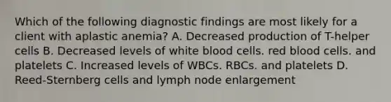 Which of the following diagnostic findings are most likely for a client with aplastic anemia? A. Decreased production of T-helper cells B. Decreased levels of white blood cells. red blood cells. and platelets C. Increased levels of WBCs. RBCs. and platelets D. Reed-Sternberg cells and lymph node enlargement