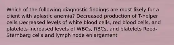 Which of the following diagnostic findings are most likely for a client with aplastic anemia? Decreased production of T-helper cells Decreased levels of white blood cells, red blood cells, and platelets Increased levels of WBCs, RBCs, and platelets Reed-Sternberg cells and lymph node enlargement