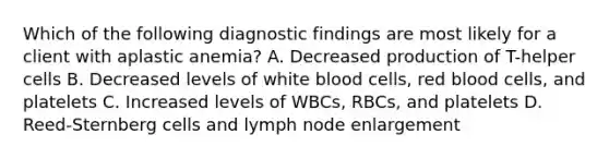 Which of the following diagnostic findings are most likely for a client with aplastic anemia? A. Decreased production of T-helper cells B. Decreased levels of white blood cells, red blood cells, and platelets C. Increased levels of WBCs, RBCs, and platelets D. Reed-Sternberg cells and lymph node enlargement