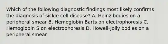 Which of the following diagnostic findings most likely confirms the diagnosis of sickle cell disease? A. Heinz bodies on a peripheral smear B. Hemoglobin Barts on electrophoresis C. Hemoglobin S on electrophoresis D. Howell-Jolly bodies on a peripheral smear