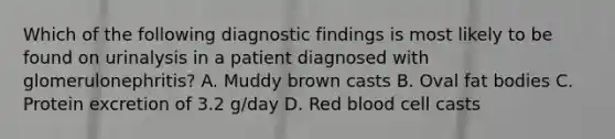 Which of the following diagnostic findings is most likely to be found on urinalysis in a patient diagnosed with glomerulonephritis? A. Muddy brown casts B. Oval fat bodies C. Protein excretion of 3.2 g/day D. Red blood cell casts