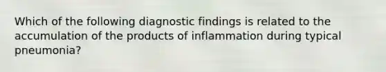 Which of the following diagnostic findings is related to the accumulation of the products of inflammation during typical pneumonia?