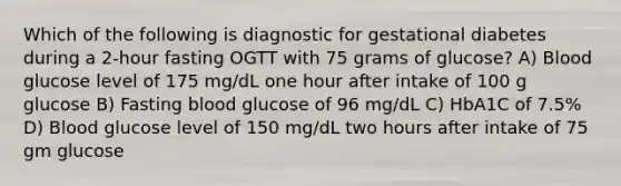 Which of the following is diagnostic for gestational diabetes during a 2-hour fasting OGTT with 75 grams of glucose? A) Blood glucose level of 175 mg/dL one hour after intake of 100 g glucose B) Fasting blood glucose of 96 mg/dL C) HbA1C of 7.5% D) Blood glucose level of 150 mg/dL two hours after intake of 75 gm glucose