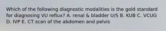 Which of the following diagnostic modalities is the gold standard for diagnosing VU reflux? A. renal & bladder U/S B. KUB C. VCUG D. IVP E. CT scan of the abdomen and pelvis