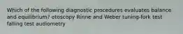 Which of the following diagnostic procedures evaluates balance and equilibrium? otoscopy Rinne and Weber tuning-fork test falling test audiometry