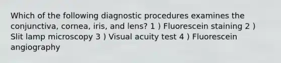 Which of the following diagnostic procedures examines the conjunctiva, cornea, iris, and lens? 1 ) Fluorescein staining 2 ) Slit lamp microscopy 3 ) Visual acuity test 4 ) Fluorescein angiography