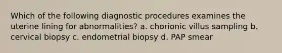 Which of the following diagnostic procedures examines the uterine lining for abnormalities? a. chorionic villus sampling b. cervical biopsy c. endometrial biopsy d. PAP smear