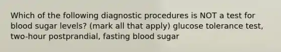 Which of the following diagnostic procedures is NOT a test for blood sugar levels? (mark all that apply) glucose tolerance test, two-hour postprandial, fasting blood sugar