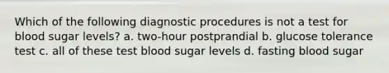 Which of the following diagnostic procedures is not a test for blood sugar levels? a. two-hour postprandial b. glucose tolerance test c. all of these test blood sugar levels d. fasting blood sugar