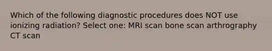 Which of the following diagnostic procedures does NOT use ionizing radiation? Select one: MRI scan bone scan arthrography CT scan