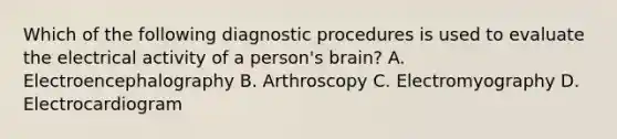 Which of the following diagnostic procedures is used to evaluate the electrical activity of a person's brain? A. Electroencephalography B. Arthroscopy C. Electromyography D. Electrocardiogram