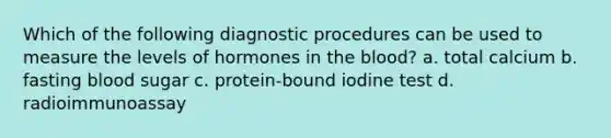 Which of the following diagnostic procedures can be used to measure the levels of hormones in the blood? a. total calcium b. fasting blood sugar c. protein-bound iodine test d. radioimmunoassay