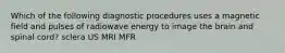 Which of the following diagnostic procedures uses a magnetic field and pulses of radiowave energy to image the brain and spinal cord? sclera US MRI MFR