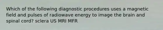 Which of the following diagnostic procedures uses a magnetic field and pulses of radiowave energy to image the brain and spinal cord? sclera US MRI MFR