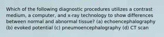 Which of the following diagnostic procedures utilizes a contrast medium, a computer, and x-ray technology to show differences between normal and abnormal tissue? (a) echoencephalography (b) evoked potential (c) pneumoencephalography (d) CT scan